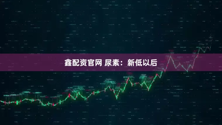 鑫配资官网 尿素：新低以后