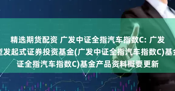 精选期货配资 广发中证全指汽车指数C: 广发中证全指汽车指数型发起式证券投资基金(广发中证全指汽车指数C)基金产品资料概要更新