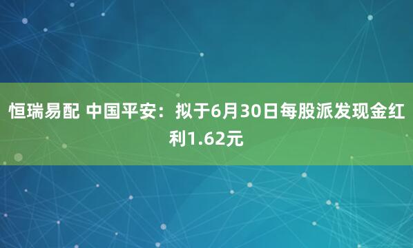 恒瑞易配 中国平安：拟于6月30日每股派发现金红利1.62元