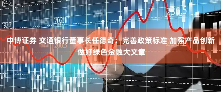 中博证券 交通银行董事长任德奇：完善政策标准 加强产品创新 做好绿色金融大文章