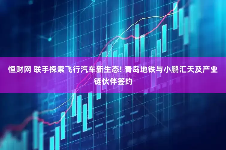 恒财网 联手探索飞行汽车新生态! 青岛地铁与小鹏汇天及产业链伙伴签约