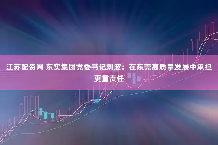 江苏配资网 东实集团党委书记刘波：在东莞高质量发展中承担更重责任