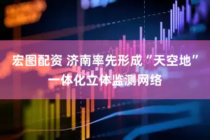 宏图配资 济南率先形成“天空地”一体化立体监测网络