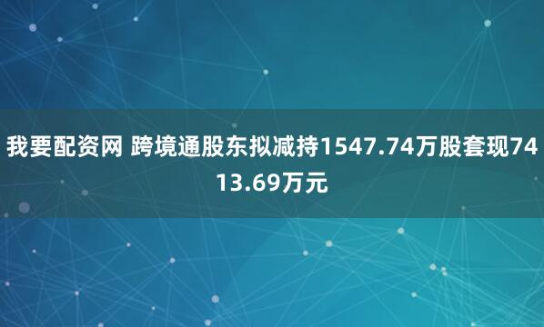 我要配资网 跨境通股东拟减持1547.74万股套现7413.69万元