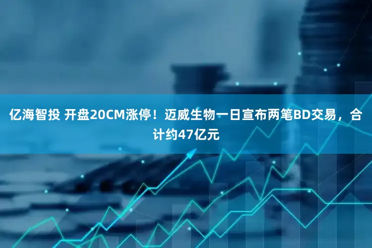 亿海智投 开盘20CM涨停！迈威生物一日宣布两笔BD交易，合计约47亿元