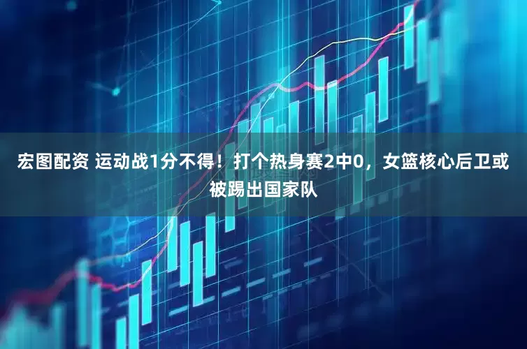 宏图配资 运动战1分不得！打个热身赛2中0，女篮核心后卫或被踢出国家队