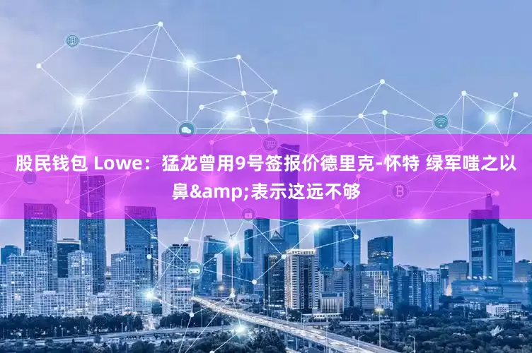 股民钱包 Lowe：猛龙曾用9号签报价德里克-怀特 绿军嗤之以鼻&表示这远不够