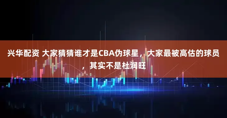 兴华配资 大家猜猜谁才是CBA伪球星，大家最被高估的球员，其实不是杜润旺