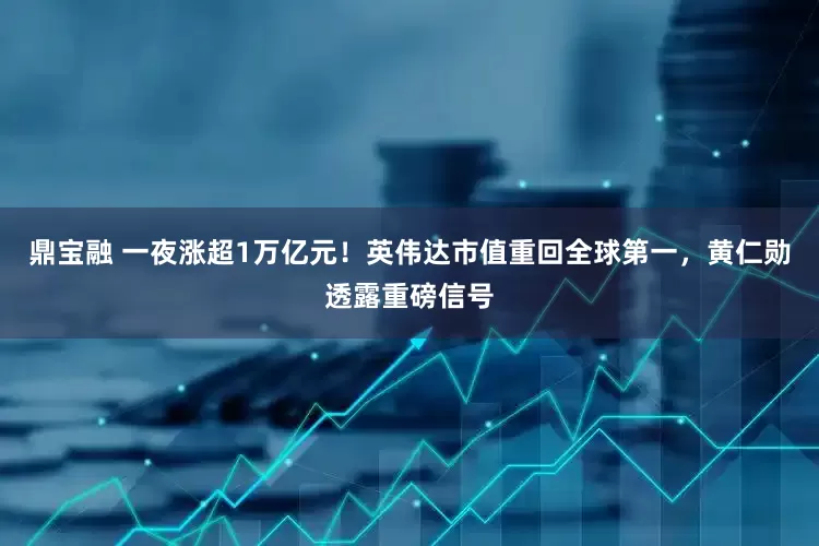 鼎宝融 一夜涨超1万亿元！英伟达市值重回全球第一，黄仁勋透露重磅信号