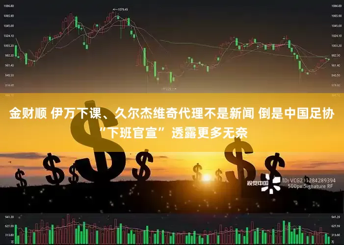 金财顺 伊万下课、久尔杰维奇代理不是新闻 倒是中国足协“下班官宣” 透露更多无奈