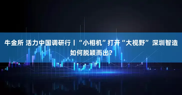 牛金所 活力中国调研行丨“小相机”打开“大视野” 深圳智造如何脱颖而出？