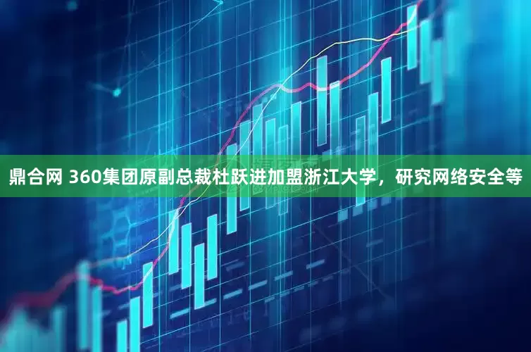 鼎合网 360集团原副总裁杜跃进加盟浙江大学，研究网络安全等