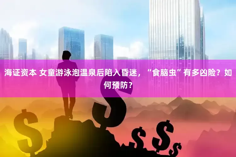 海证资本 女童游泳泡温泉后陷入昏迷，“食脑虫”有多凶险？如何预防？
