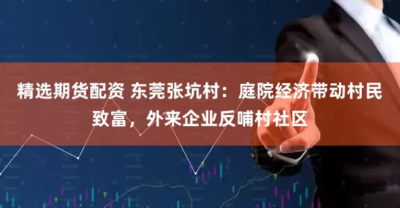精选期货配资 东莞张坑村：庭院经济带动村民致富，外来企业反哺村社区