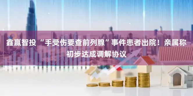 鑫赢智投 “手受伤要查前列腺”事件患者出院！亲属称初步达成调解协议
