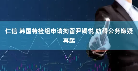 仁信 韩国特检组申请拘留尹锡悦 妨碍公务嫌疑再起