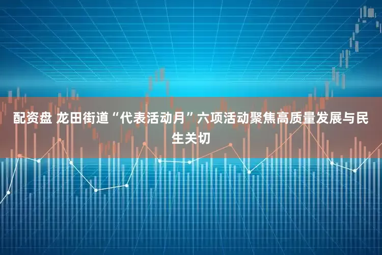 配资盘 龙田街道“代表活动月”六项活动聚焦高质量发展与民生关切