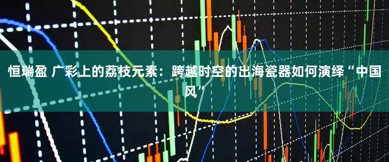 恒瑞盈 广彩上的荔枝元素：跨越时空的出海瓷器如何演绎“中国风”
