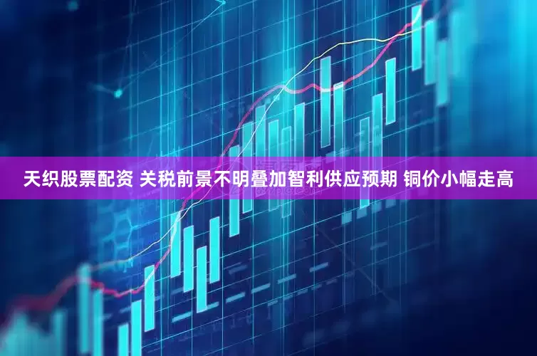 天织股票配资 关税前景不明叠加智利供应预期 铜价小幅走高