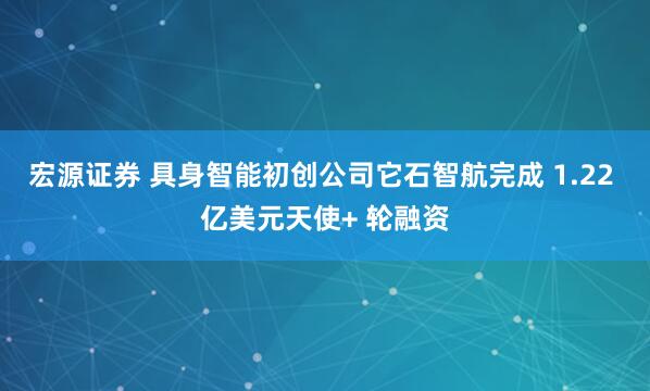 宏源证券 具身智能初创公司它石智航完成 1.22 亿美元天使+ 轮融资