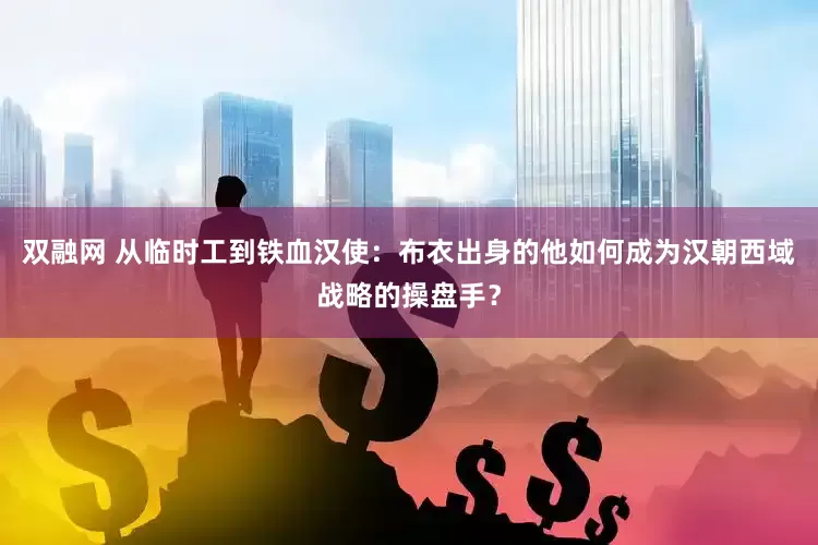 双融网 从临时工到铁血汉使：布衣出身的他如何成为汉朝西域战略的操盘手？