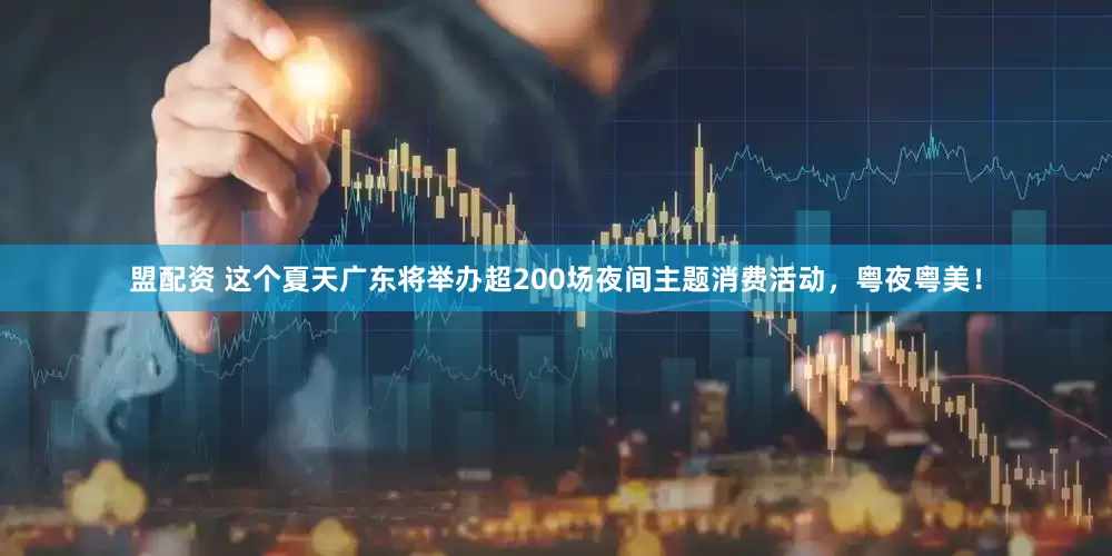 盟配资 这个夏天广东将举办超200场夜间主题消费活动，粤夜粤美！