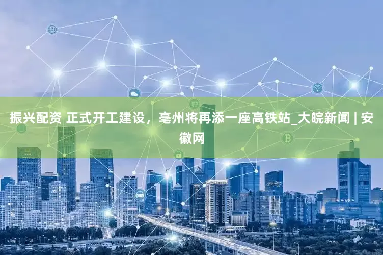 振兴配资 正式开工建设，亳州将再添一座高铁站_大皖新闻 | 安徽网