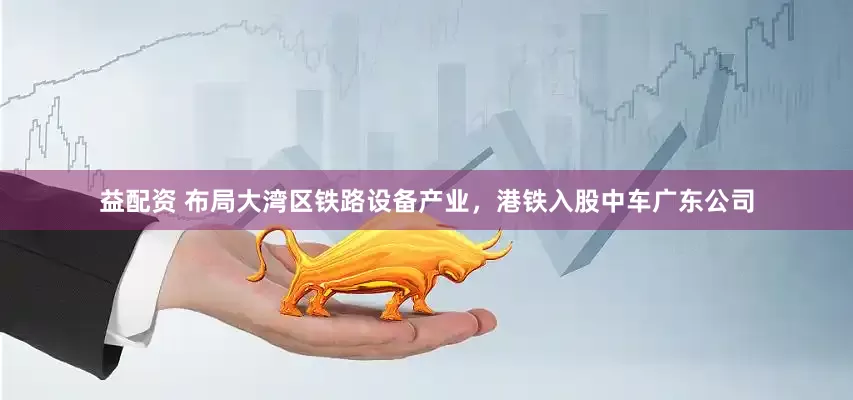 益配资 布局大湾区铁路设备产业，港铁入股中车广东公司
