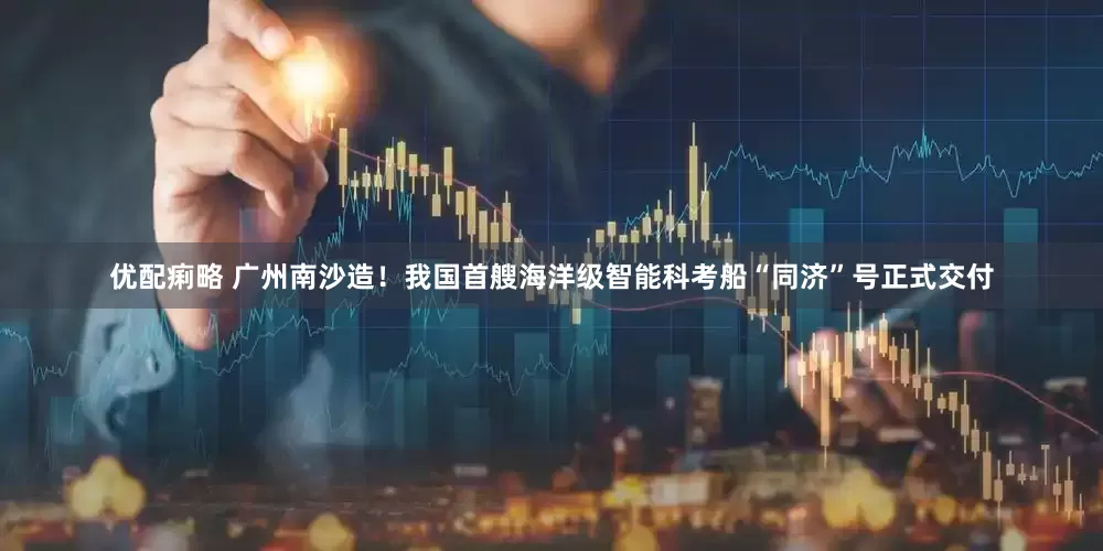 优配痢略 广州南沙造！我国首艘海洋级智能科考船“同济”号正式交付