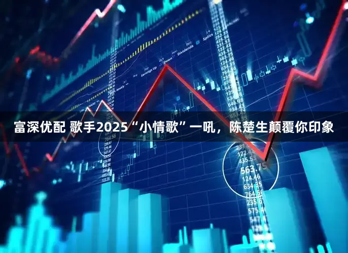 富深优配 歌手2025“小情歌”一吼，陈楚生颠覆你印象