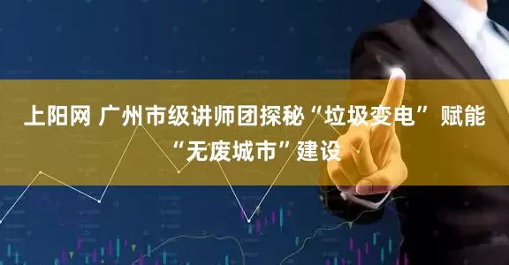 上阳网 广州市级讲师团探秘“垃圾变电” 赋能“无废城市”建设