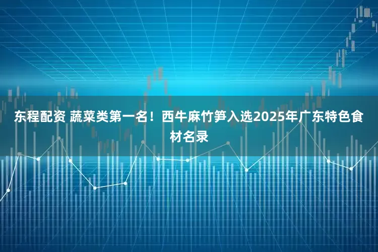 东程配资 蔬菜类第一名！西牛麻竹笋入选2025年广东特色食材名录