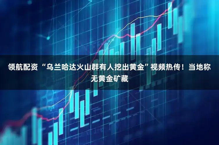 领航配资 “乌兰哈达火山群有人挖出黄金”视频热传！当地称无黄金矿藏