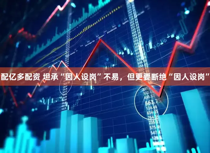 配亿多配资 坦承“因人设岗”不易，但更要断绝“因人设岗”