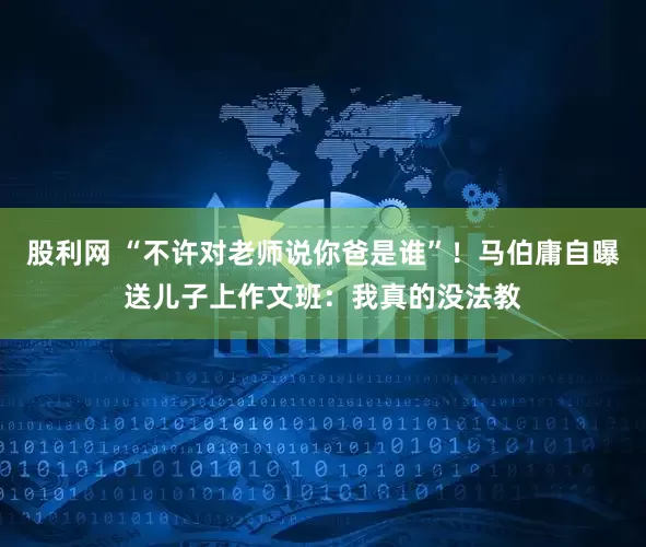 股利网 “不许对老师说你爸是谁”！马伯庸自曝送儿子上作文班：我真的没法教