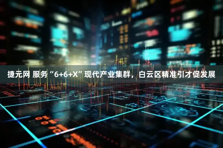 捷元网 服务“6+6+X”现代产业集群，白云区精准引才促发展