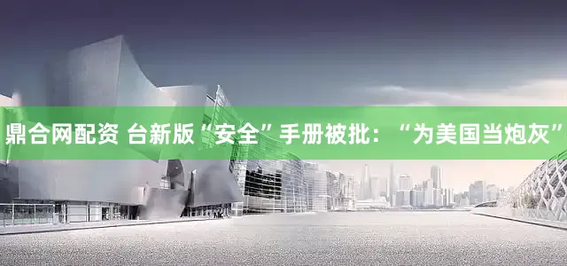 鼎合网配资 台新版“安全”手册被批：“为美国当炮灰”