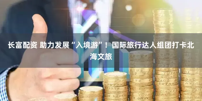 长富配资 助力发展“入境游”！国际旅行达人组团打卡北海文旅
