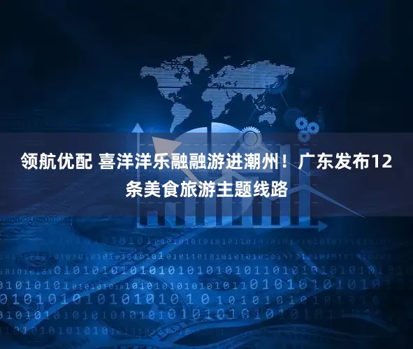 领航优配 喜洋洋乐融融游进潮州！广东发布12条美食旅游主题线路