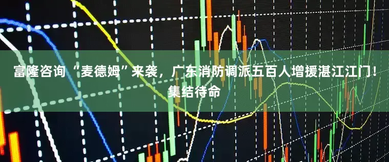 富隆咨询 “麦德姆”来袭，广东消防调派五百人增援湛江江门！集结待命