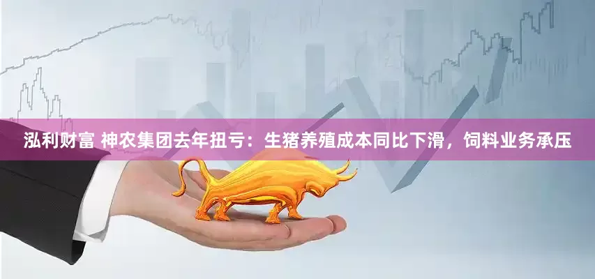 泓利财富 神农集团去年扭亏：生猪养殖成本同比下滑，饲料业务承压