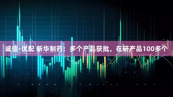 诚信-优配 新华制药：多个产品获批，在研产品100多个