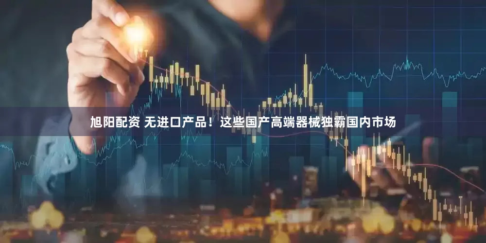 旭阳配资 无进口产品!这些国产高端器械独霸国内市场