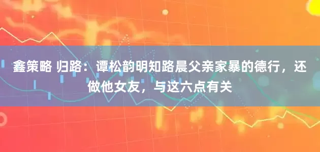 鑫策略 归路:谭松韵明知路晨父亲家暴的德行,还做他女友,与这六点有关