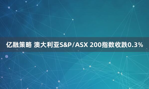 亿融策略 澳大利亚S&P/ASX 200指数收跌0.3%
