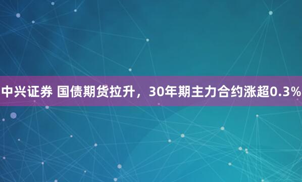 中兴证券 国债期货拉升，30年期主力合约涨超0.3%