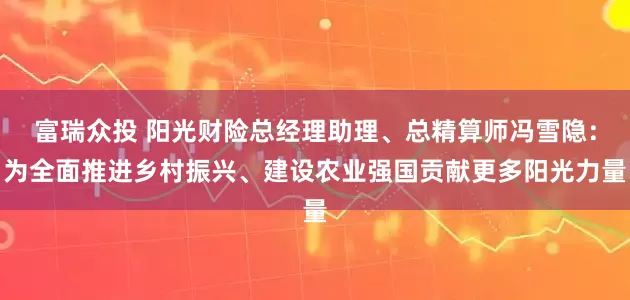 富瑞众投 阳光财险总经理助理、总精算师冯雪隐：为全面推进乡村振兴、建设农业强国贡献更多阳光力量
