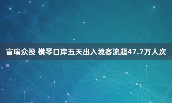 富瑞众投 横琴口岸五天出入境客流超47.7万人次