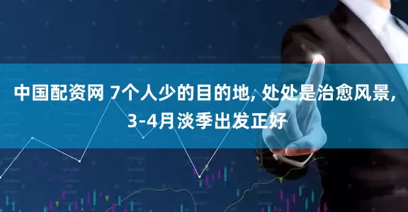 中国配资网 7个人少的目的地, 处处是治愈风景, 3-4月淡季出发正好