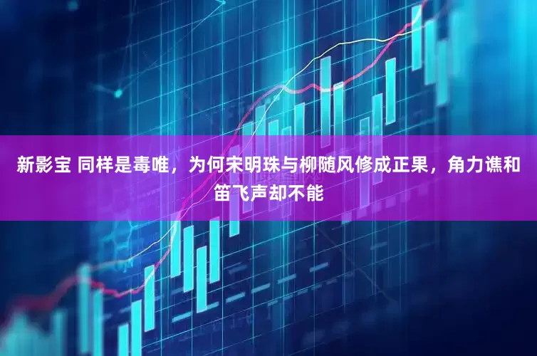 新影宝 同样是毒唯，为何宋明珠与柳随风修成正果，角力谯和笛飞声却不能